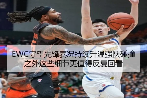 EWC守望先锋赛况持续升温强队碰撞之外这些细节更值得反复回看